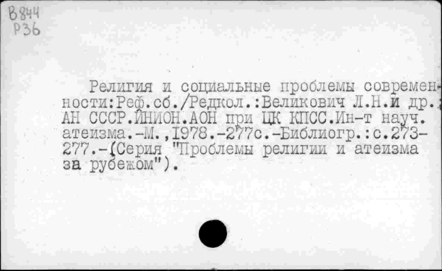 ﻿Религия и социальные проблемы современ ности:Реф.сб./Редкол.: Велик ович Л.И.и др. АН СССР.ИНИОН.АОН при ЦК КПСС.Ин-т науч, атеизма.-Л.,1978.-277с.-Библиогр.:с.273-277.-(Серия ’’Проблемы религии и атеизма за рубежом").